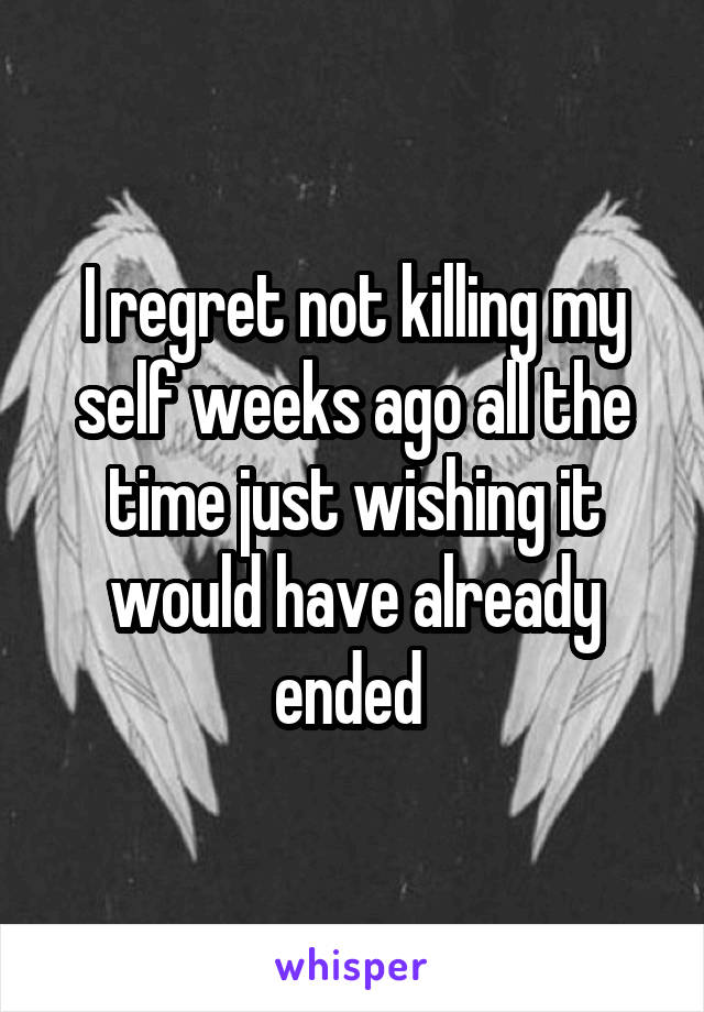 I regret not killing my self weeks ago all the time just wishing it would have already ended 
