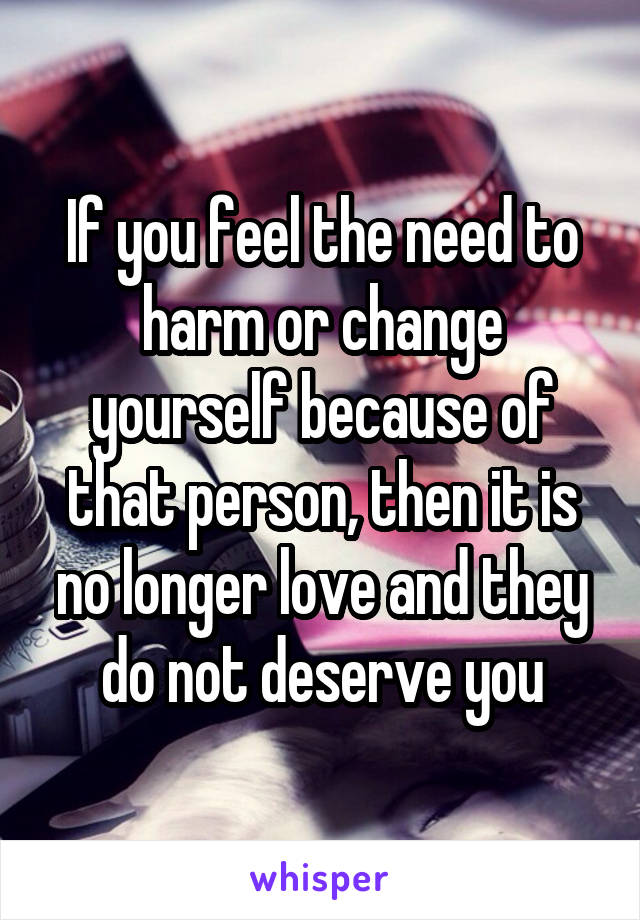 If you feel the need to harm or change yourself because of that person, then it is no longer love and they do not deserve you