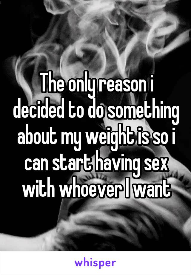 The only reason i decided to do something about my weight is so i can start having sex with whoever I want