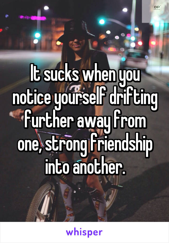 It sucks when you notice yourself drifting further away from one, strong friendship into another.