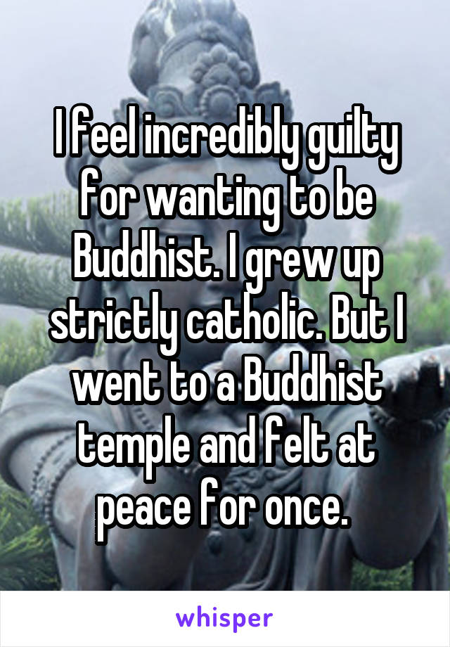 I feel incredibly guilty for wanting to be Buddhist. I grew up strictly catholic. But I went to a Buddhist temple and felt at peace for once. 