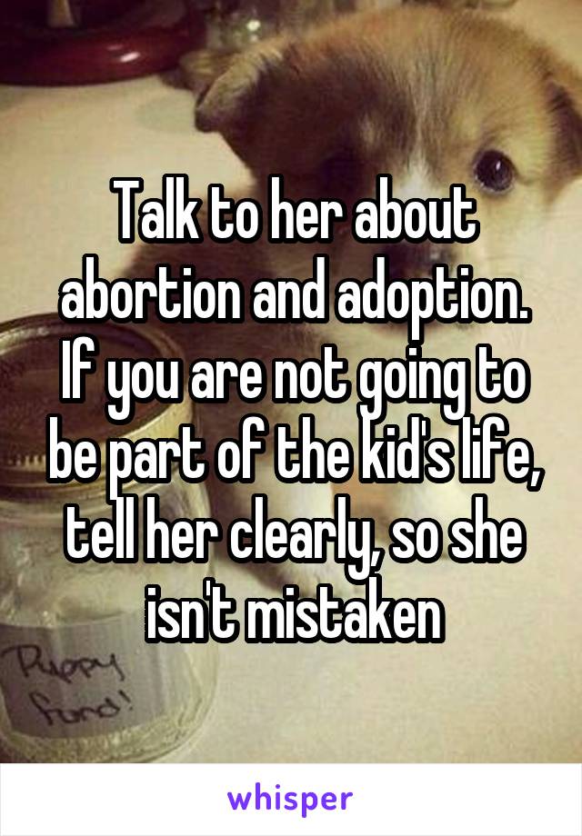Talk to her about abortion and adoption.
If you are not going to be part of the kid's life, tell her clearly, so she isn't mistaken