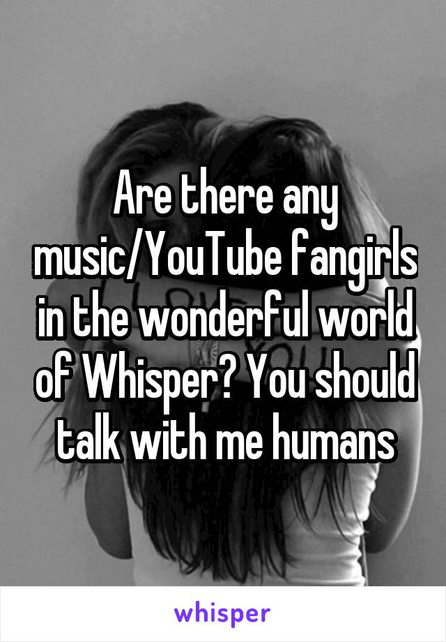 Are there any music/YouTube fangirls in the wonderful world of Whisper? You should talk with me humans