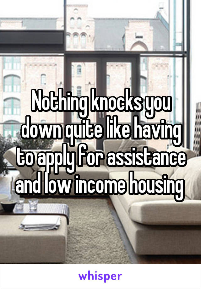 Nothing knocks you down quite like having to apply for assistance and low income housing 