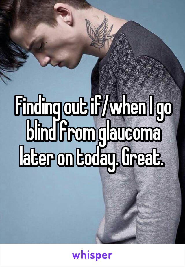 Finding out if/when I go blind from glaucoma later on today. Great. 