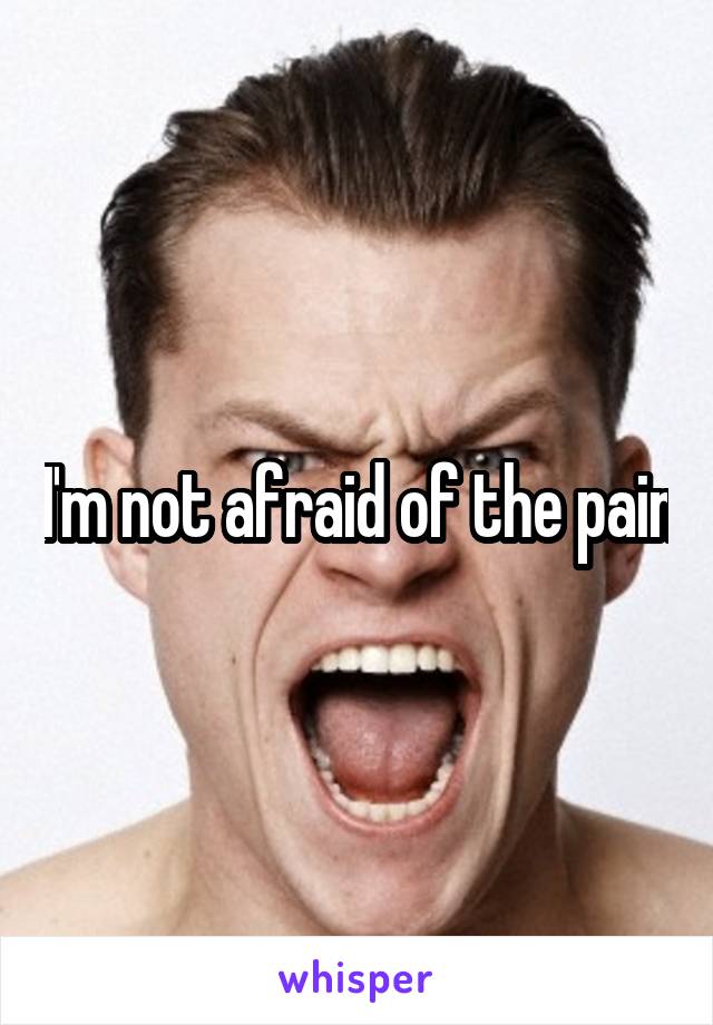 I'm not afraid of the pain