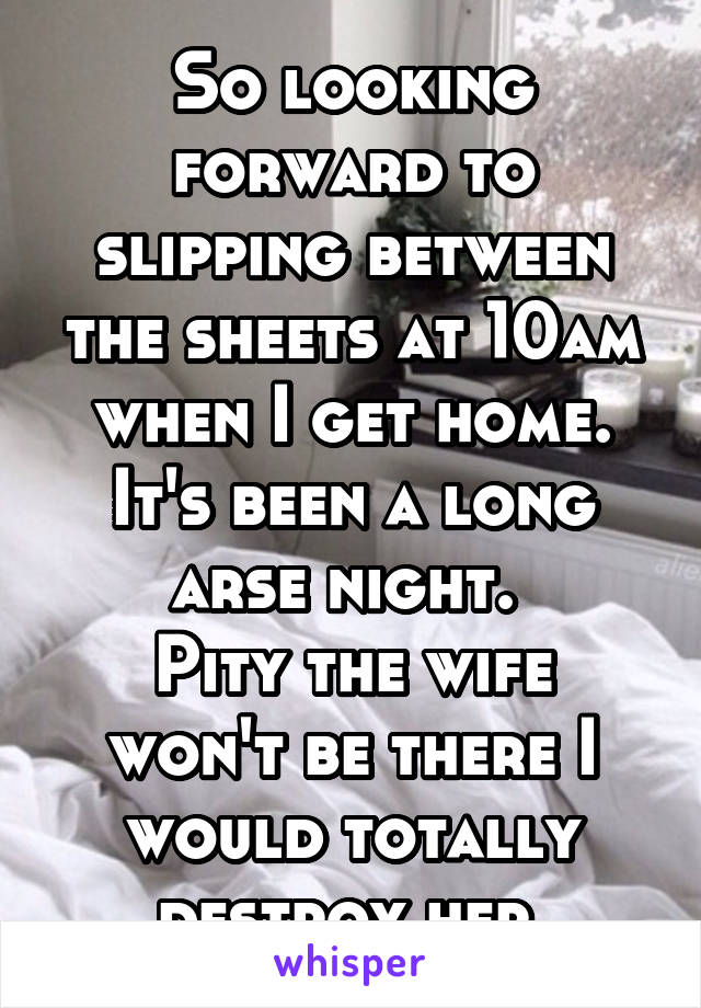 So looking forward to slipping between the sheets at 10am when I get home.
It's been a long arse night. 
Pity the wife won't be there I would totally destroy her.