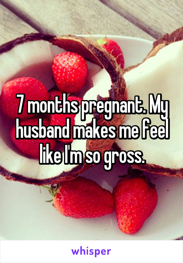 7 months pregnant. My husband makes me feel like I'm so gross.