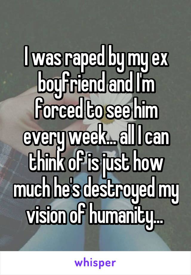 I was raped by my ex boyfriend and I'm forced to see him every week... all I can think of is just how much he's destroyed my vision of humanity... 