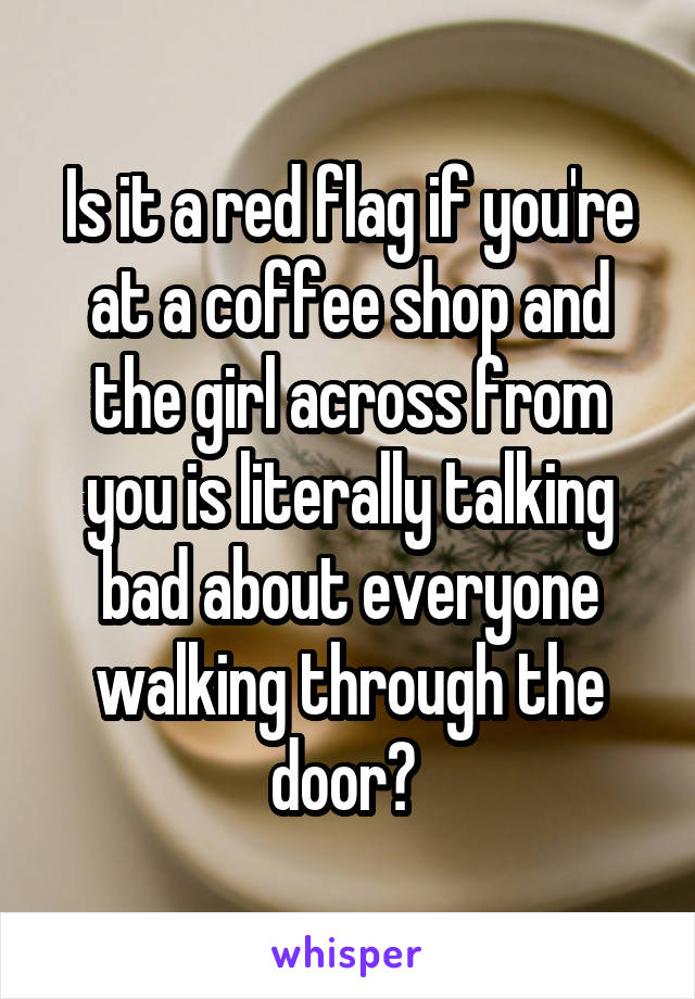 Is it a red flag if you're at a coffee shop and the girl across from you is literally talking bad about everyone walking through the door? 