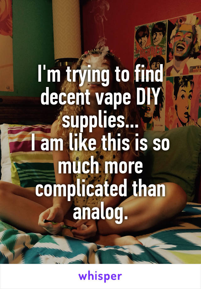 I'm trying to find decent vape DIY supplies...
I am like this is so much more complicated than analog.