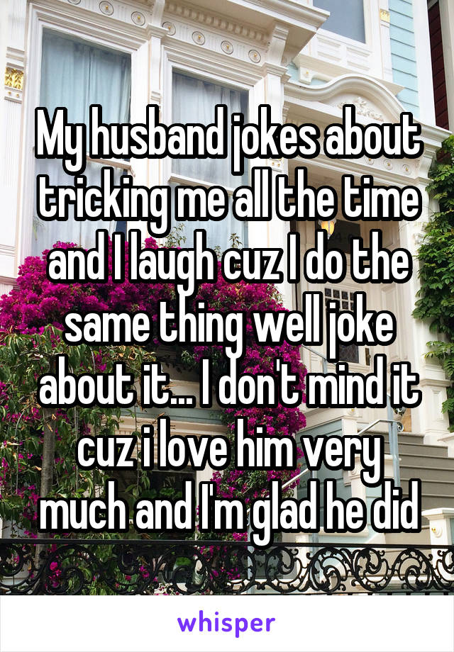 My husband jokes about tricking me all the time and I laugh cuz I do the same thing well joke about it... I don't mind it cuz i love him very much and I'm glad he did