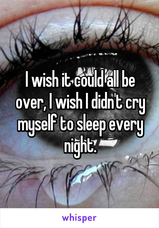 I wish it could all be over, I wish I didn't cry myself to sleep every night.