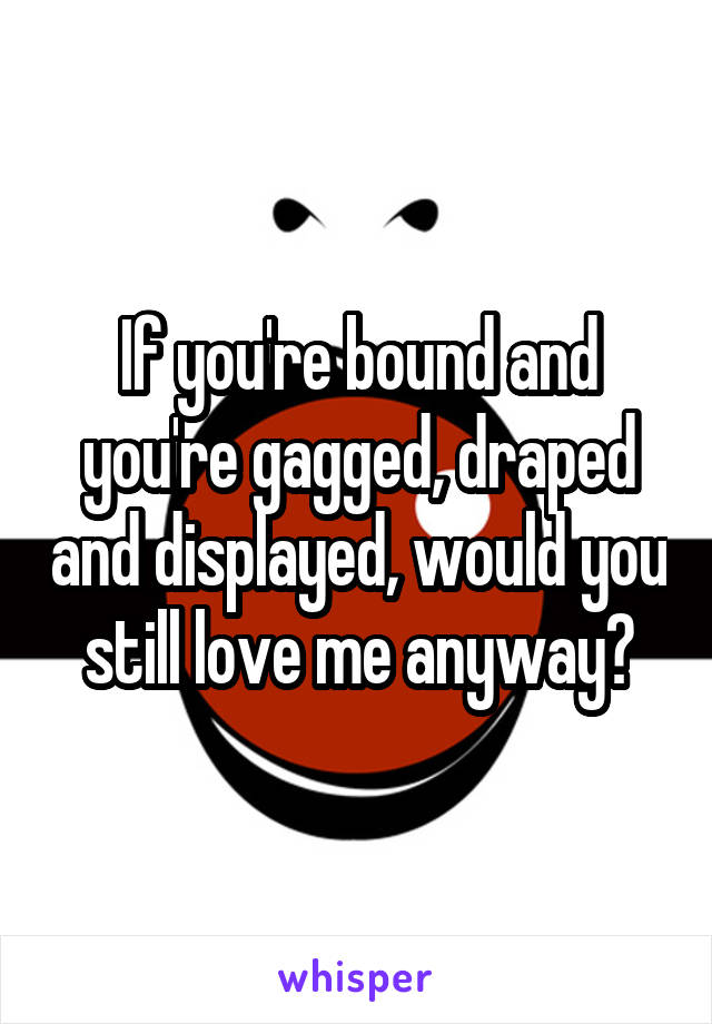 If you're bound and you're gagged, draped and displayed, would you still love me anyway?