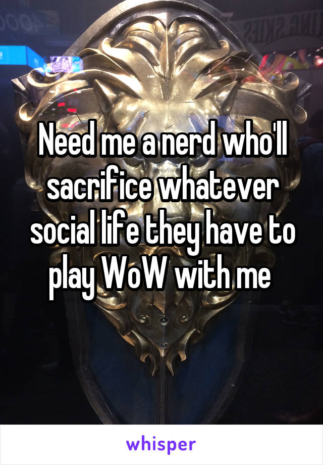 Need me a nerd who'll sacrifice whatever social life they have to play WoW with me 
