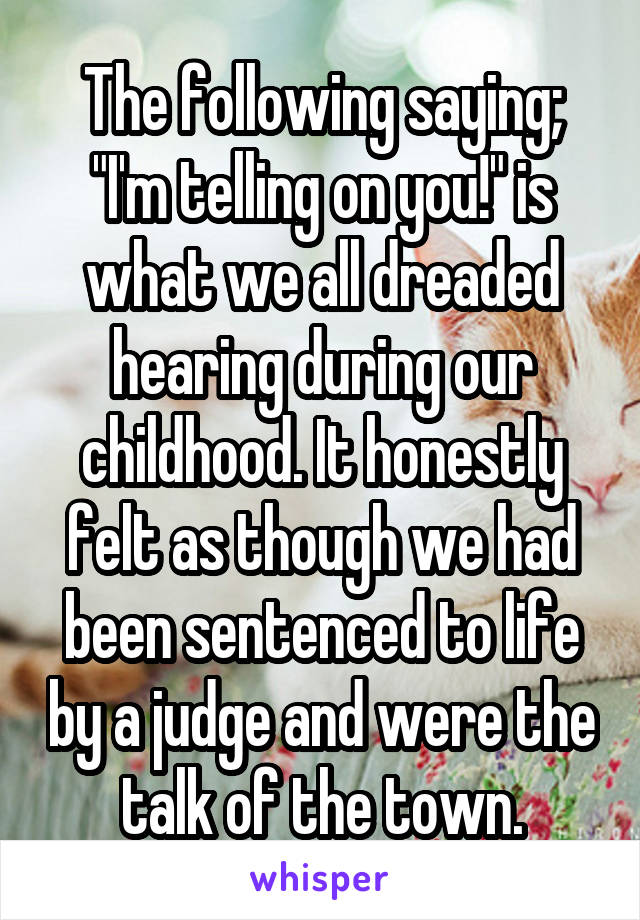 The following saying; "I'm telling on you!" is what we all dreaded hearing during our childhood. It honestly felt as though we had been sentenced to life by a judge and were the talk of the town.