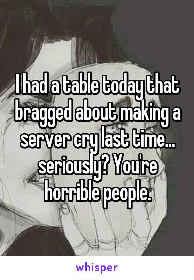 I had a table today that bragged about making a server cry last time... seriously? You're horrible people.
