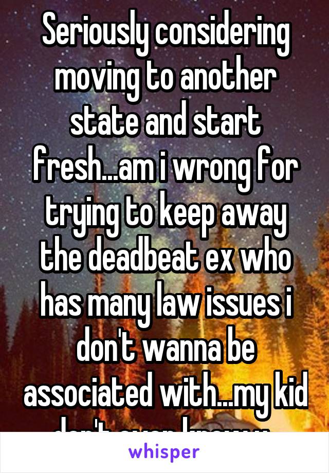 Seriously considering moving to another state and start fresh...am i wrong for trying to keep away the deadbeat ex who has many law issues i don't wanna be associated with...my kid don't even know u..