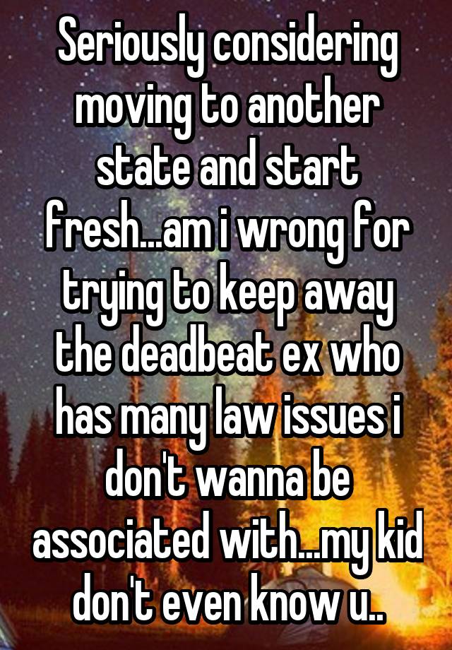 Seriously considering moving to another state and start fresh...am i wrong for trying to keep away the deadbeat ex who has many law issues i don't wanna be associated with...my kid don't even know u..