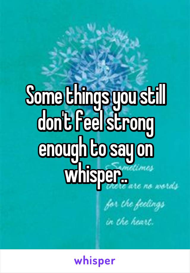 Some things you still don't feel strong enough to say on whisper..
