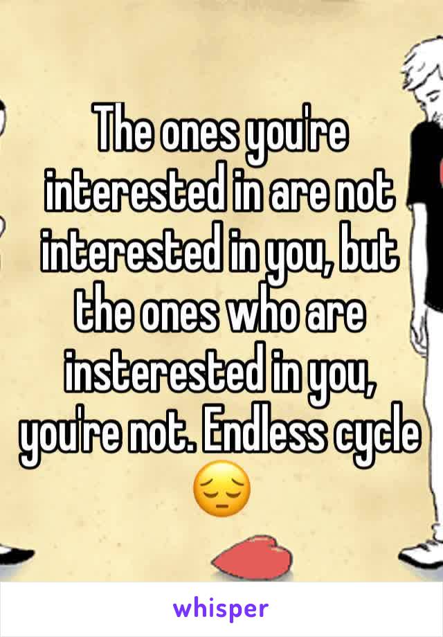 The ones you're interested in are not interested in you, but the ones who are insterested in you, you're not. Endless cycle 😔