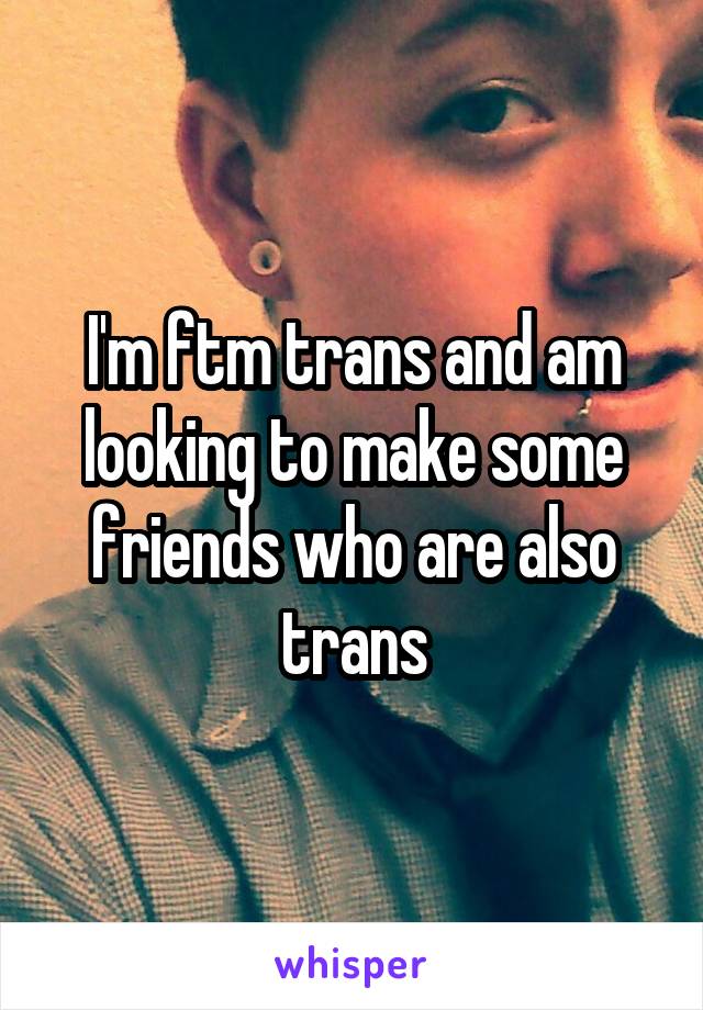 I'm ftm trans and am looking to make some friends who are also trans
