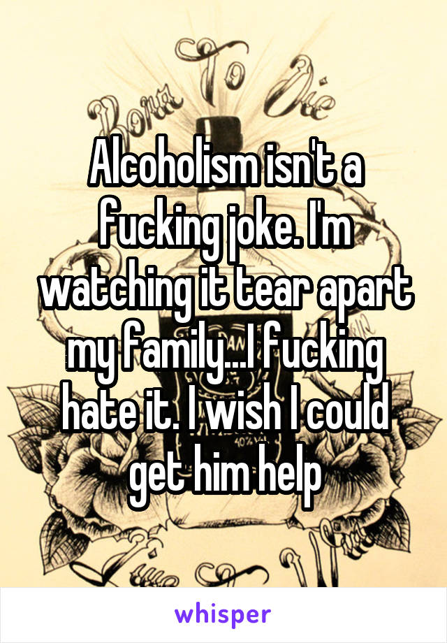 Alcoholism isn't a fucking joke. I'm watching it tear apart my family...I fucking hate it. I wish I could get him help