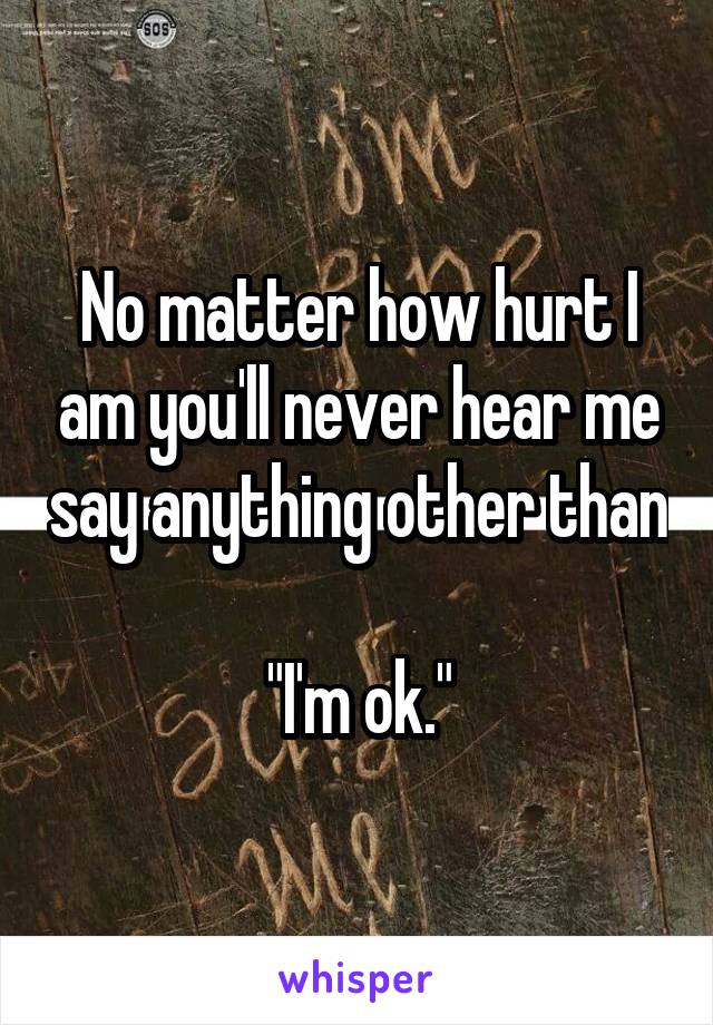 No matter how hurt I am you'll never hear me say anything other than 
"I'm ok."