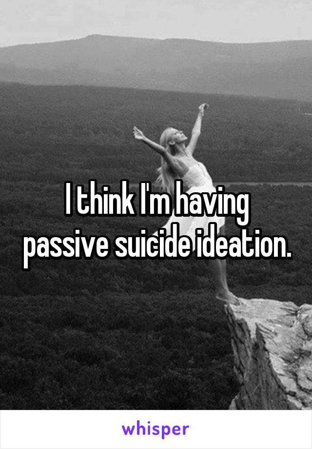 I think I'm having passive suicide ideation.