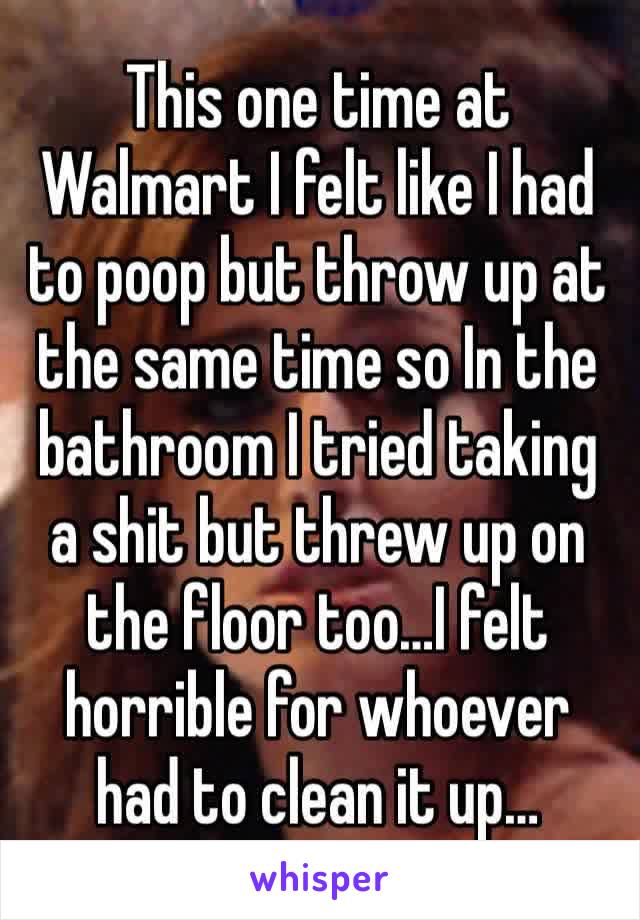 This one time at Walmart I felt like I had to poop but throw up at the same time so In the bathroom I tried taking a shit but threw up on the floor too…I felt horrible for whoever had to clean it up…