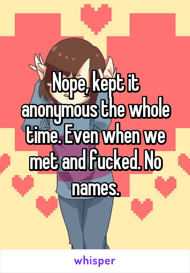 Nope, kept it anonymous the whole time. Even when we met and fucked. No names.