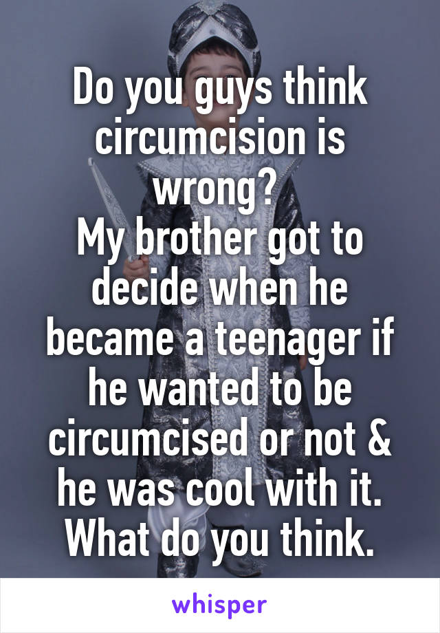 Do you guys think circumcision is wrong? 
My brother got to decide when he became a teenager if he wanted to be circumcised or not & he was cool with it. What do you think.