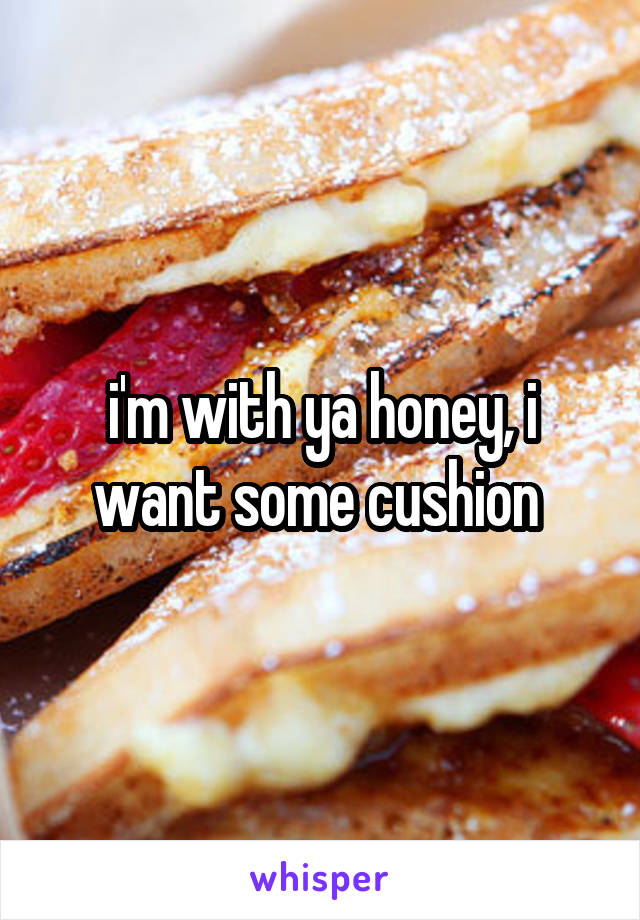 i'm with ya honey, i want some cushion 