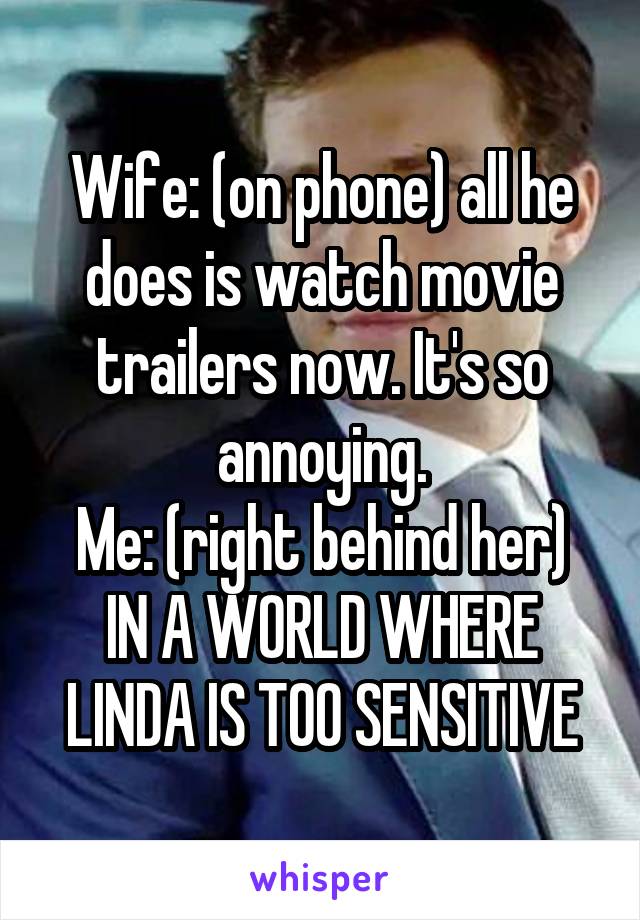 Wife: (on phone) all he does is watch movie trailers now. It's so annoying.
Me: (right behind her) IN A WORLD WHERE LINDA IS TOO SENSITIVE