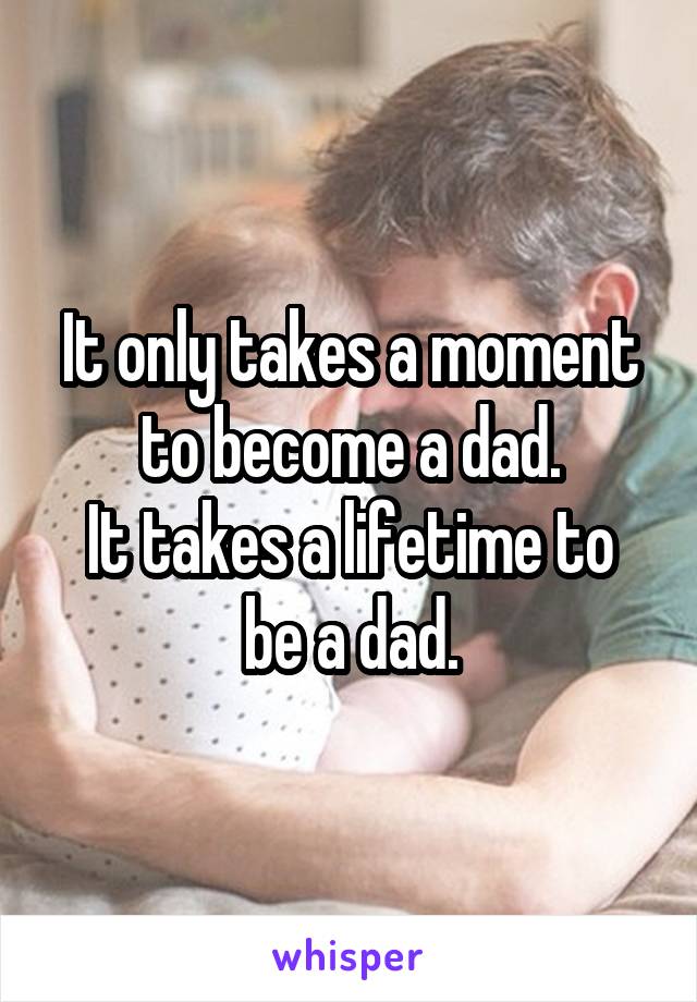 It only takes a moment to become a dad.
It takes a lifetime to be a dad.