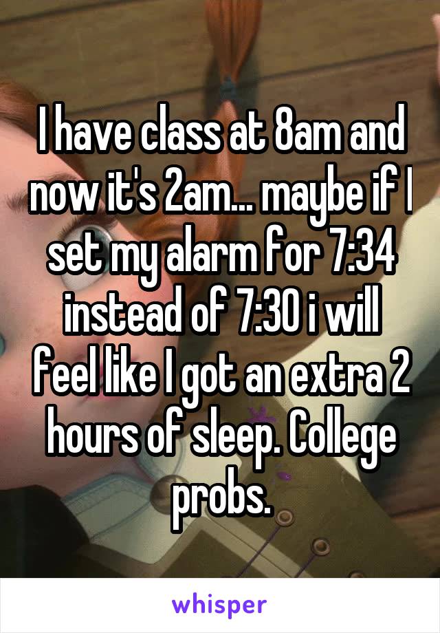 I have class at 8am and now it's 2am... maybe if I set my alarm for 7:34 instead of 7:30 i will feel like I got an extra 2 hours of sleep. College probs.