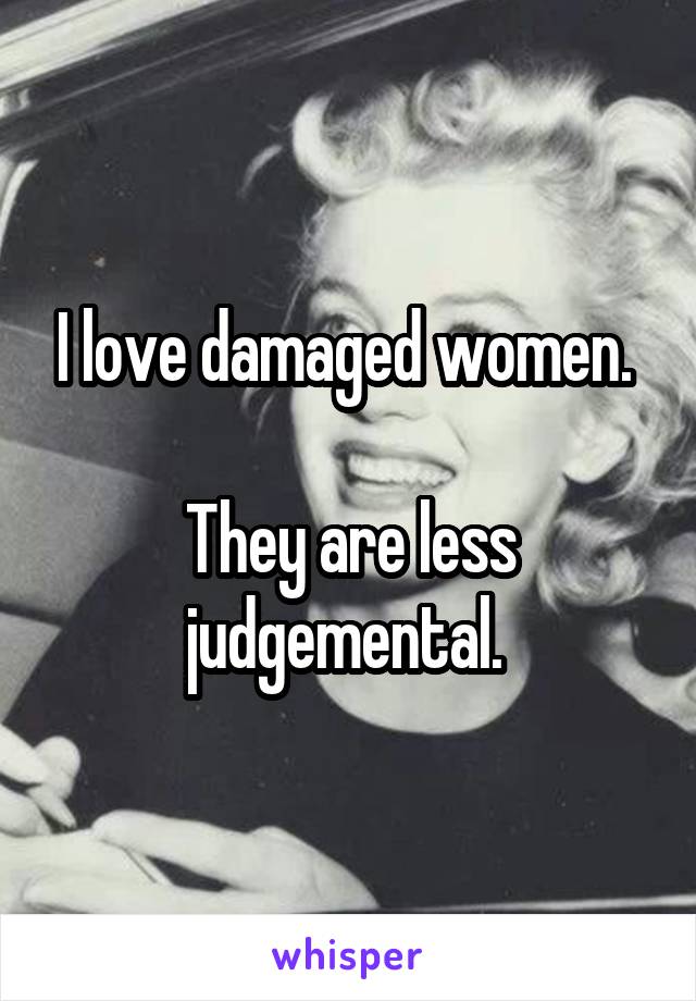 I love damaged women. 

They are less judgemental. 