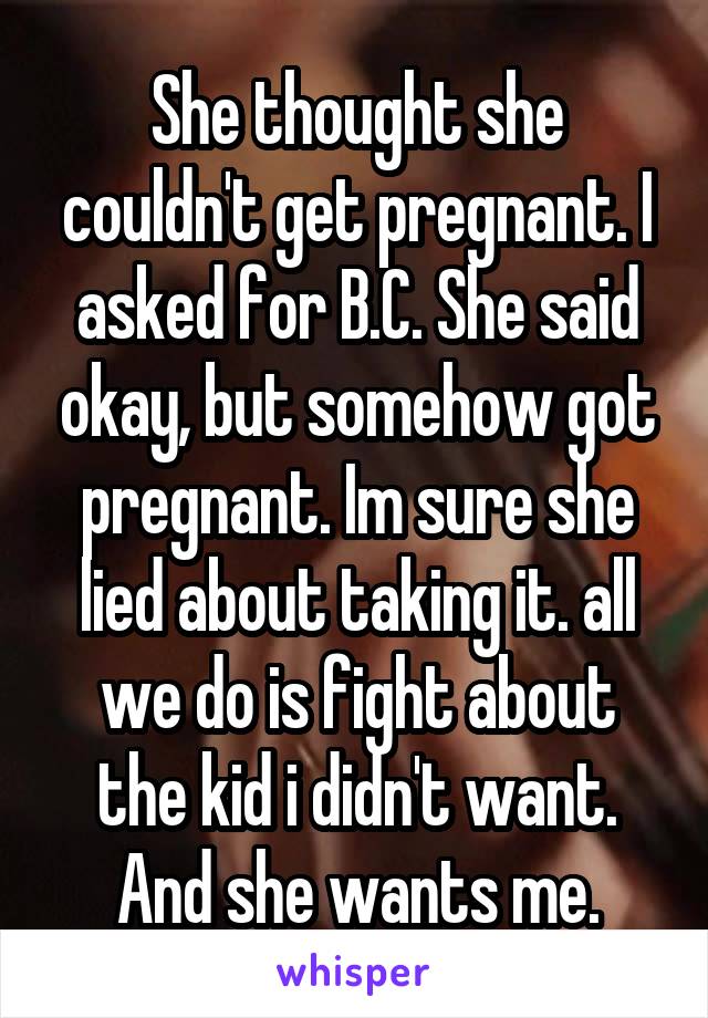 She thought she couldn't get pregnant. I asked for B.C. She said okay, but somehow got pregnant. Im sure she lied about taking it. all we do is fight about the kid i didn't want. And she wants me.