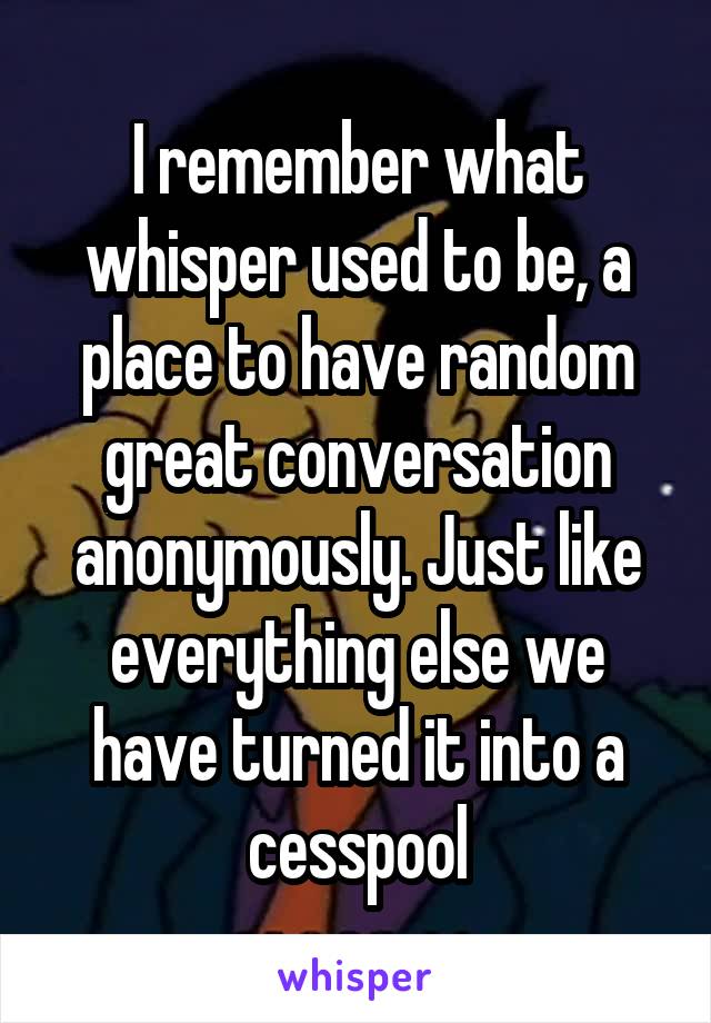 I remember what whisper used to be, a place to have random great conversation anonymously. Just like everything else we have turned it into a cesspool