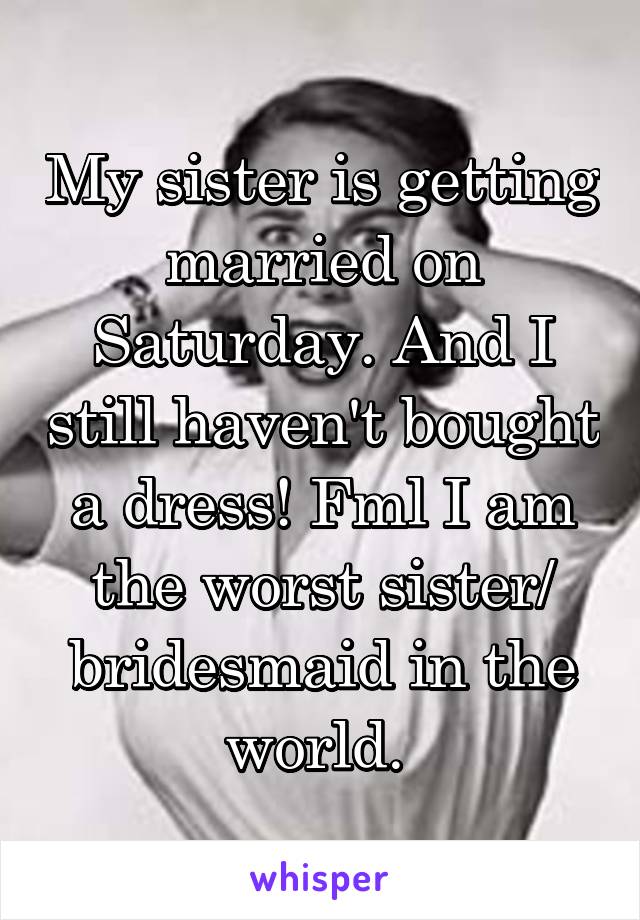My sister is getting married on Saturday. And I still haven't bought a dress! Fml I am the worst sister/ bridesmaid in the world. 