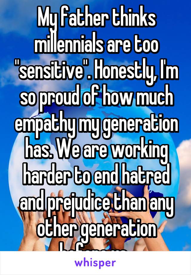 My father thinks millennials are too "sensitive". Honestly, I'm so proud of how much empathy my generation has. We are working harder to end hatred and prejudice than any other generation before us. 