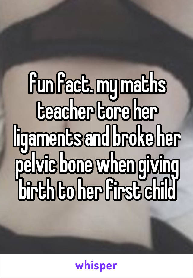 fun fact. my maths teacher tore her ligaments and broke her pelvic bone when giving birth to her first child