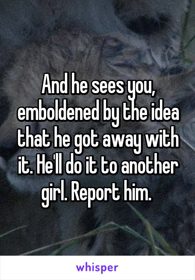 And he sees you, emboldened by the idea that he got away with it. He'll do it to another girl. Report him. 