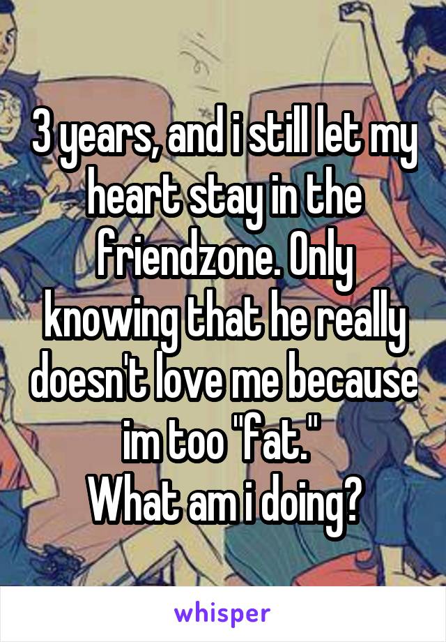 3 years, and i still let my heart stay in the friendzone. Only knowing that he really doesn't love me because im too "fat." 
What am i doing?