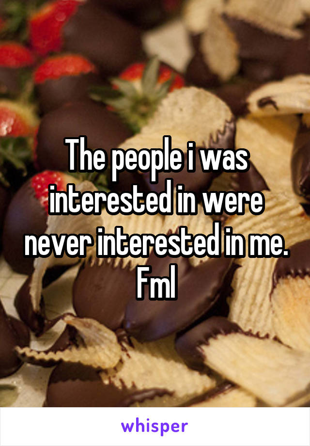 The people i was interested in were never interested in me. Fml