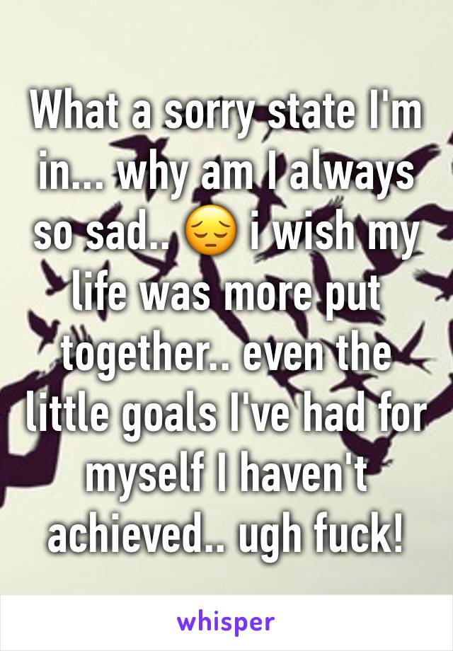 What a sorry state I'm in... why am I always so sad.. 😔 i wish my life was more put together.. even the little goals I've had for myself I haven't achieved.. ugh fuck!