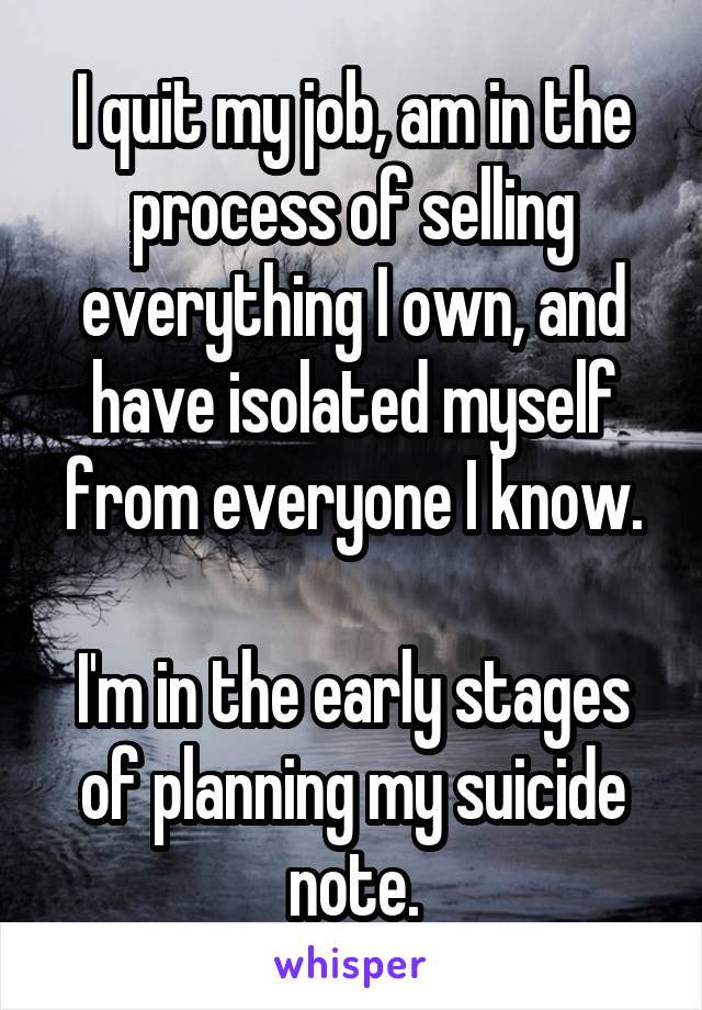 I quit my job, am in the process of selling everything I own, and have isolated myself from everyone I know.

I'm in the early stages of planning my suicide note.