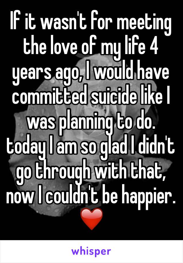 If it wasn't for meeting the love of my life 4 years ago, I would have committed suicide like I was planning to do. today I am so glad I didn't go through with that, now I couldn't be happier.❤️