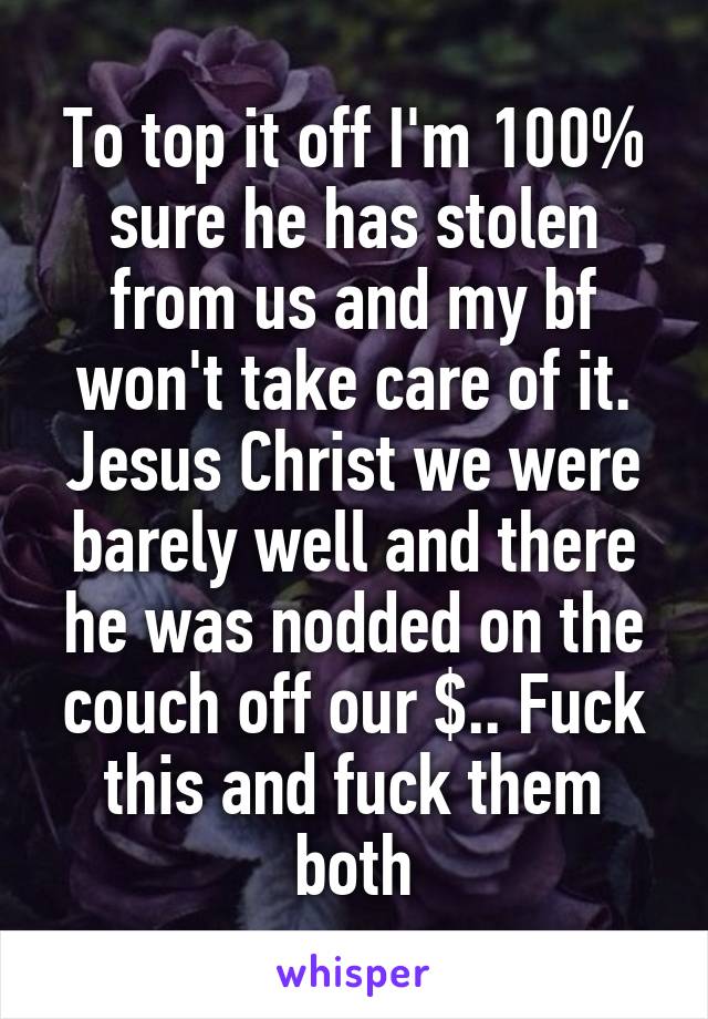 To top it off I'm 100% sure he has stolen from us and my bf won't take care of it. Jesus Christ we were barely well and there he was nodded on the couch off our $.. Fuck this and fuck them both