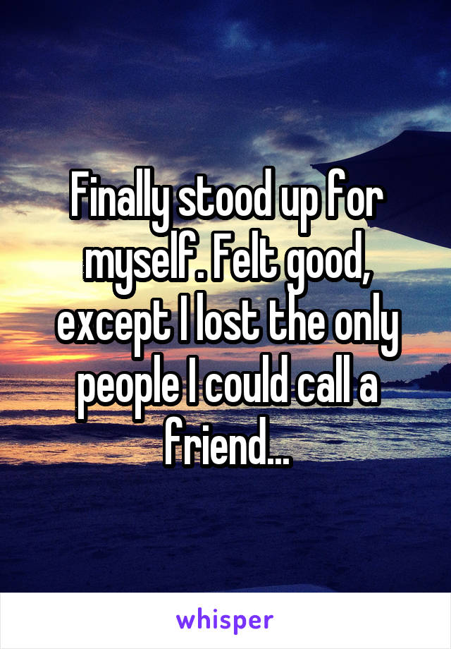 Finally stood up for myself. Felt good, except I lost the only people I could call a friend...